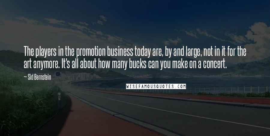 Sid Bernstein Quotes: The players in the promotion business today are, by and large, not in it for the art anymore. It's all about how many bucks can you make on a concert.