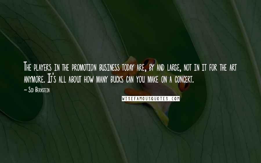 Sid Bernstein Quotes: The players in the promotion business today are, by and large, not in it for the art anymore. It's all about how many bucks can you make on a concert.