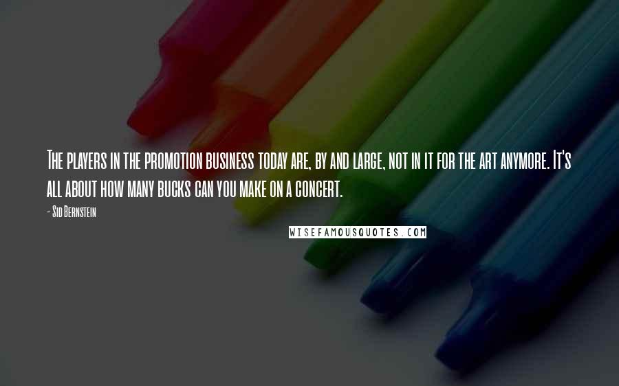 Sid Bernstein Quotes: The players in the promotion business today are, by and large, not in it for the art anymore. It's all about how many bucks can you make on a concert.