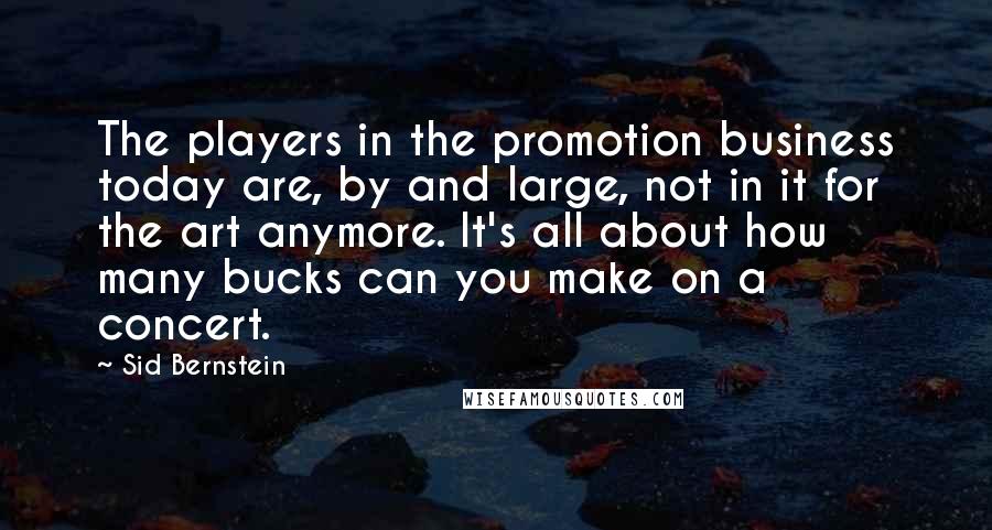 Sid Bernstein Quotes: The players in the promotion business today are, by and large, not in it for the art anymore. It's all about how many bucks can you make on a concert.