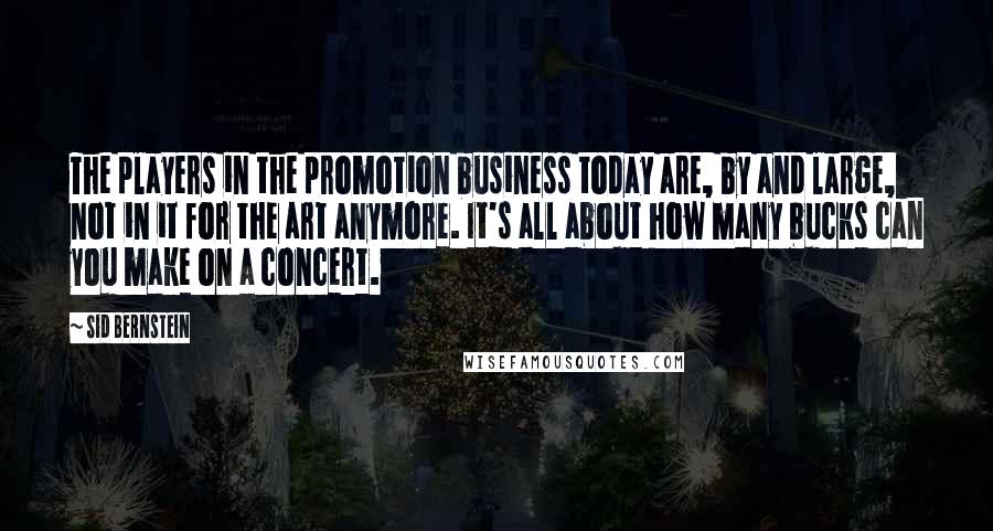 Sid Bernstein Quotes: The players in the promotion business today are, by and large, not in it for the art anymore. It's all about how many bucks can you make on a concert.