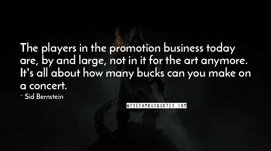 Sid Bernstein Quotes: The players in the promotion business today are, by and large, not in it for the art anymore. It's all about how many bucks can you make on a concert.