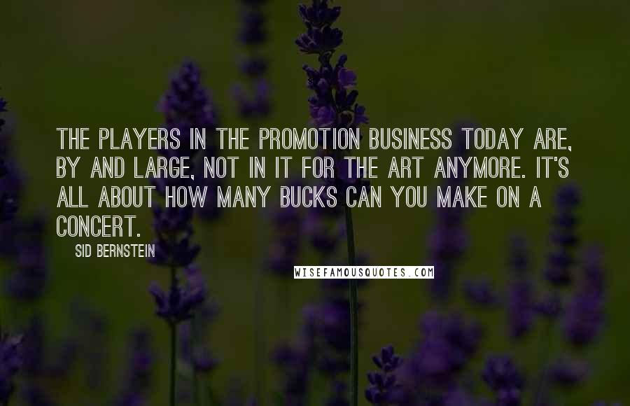 Sid Bernstein Quotes: The players in the promotion business today are, by and large, not in it for the art anymore. It's all about how many bucks can you make on a concert.