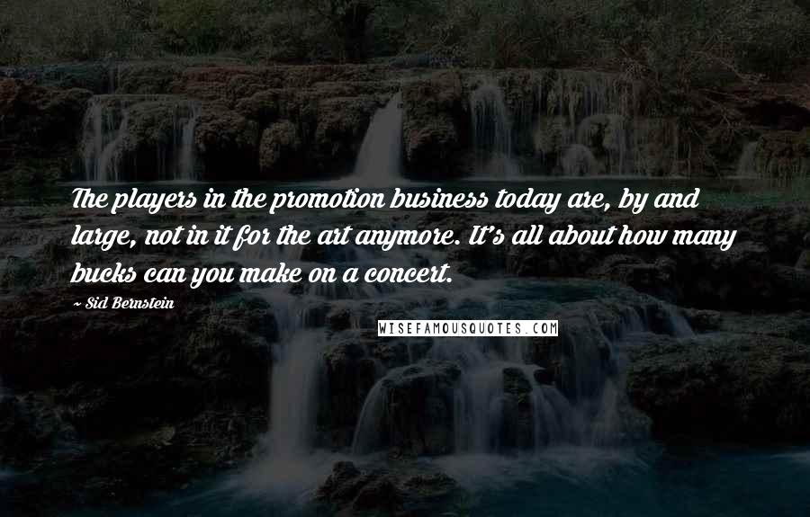 Sid Bernstein Quotes: The players in the promotion business today are, by and large, not in it for the art anymore. It's all about how many bucks can you make on a concert.