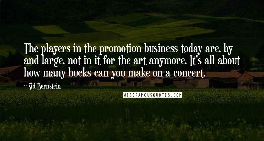 Sid Bernstein Quotes: The players in the promotion business today are, by and large, not in it for the art anymore. It's all about how many bucks can you make on a concert.