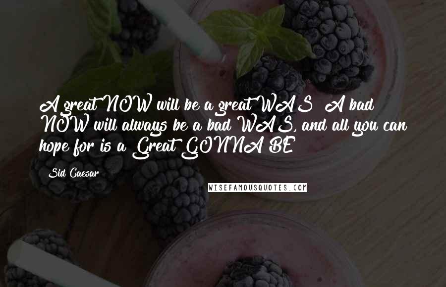 Sid Caesar Quotes: A great NOW will be a great WAS! A bad NOW will always be a bad WAS, and all you can hope for is a Great GONNA BE!