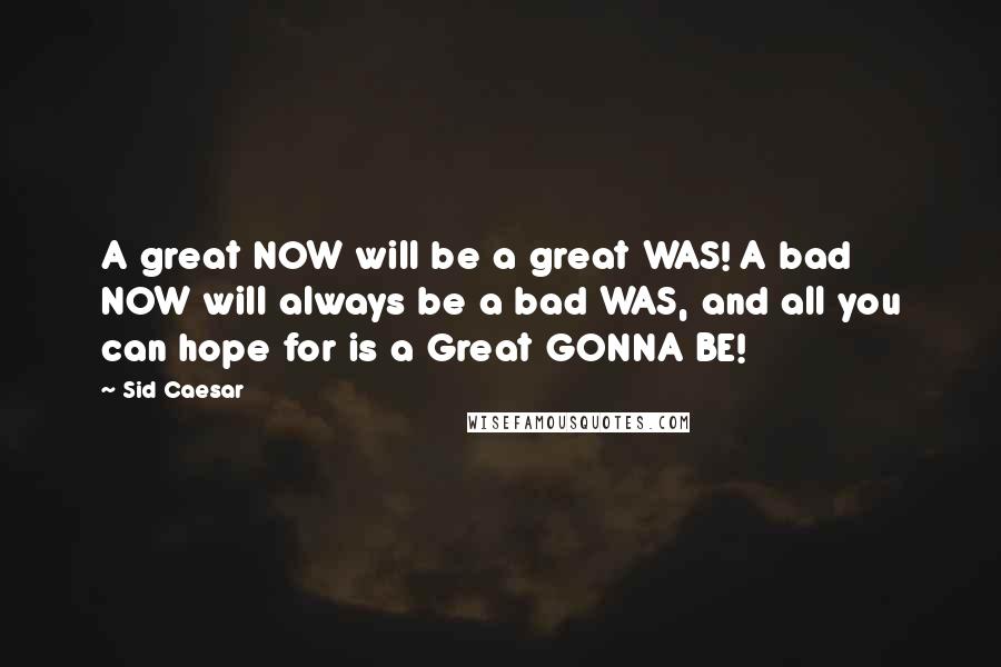 Sid Caesar Quotes: A great NOW will be a great WAS! A bad NOW will always be a bad WAS, and all you can hope for is a Great GONNA BE!