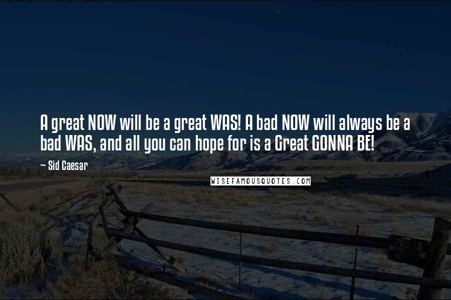 Sid Caesar Quotes: A great NOW will be a great WAS! A bad NOW will always be a bad WAS, and all you can hope for is a Great GONNA BE!