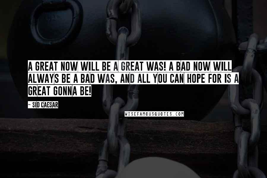Sid Caesar Quotes: A great NOW will be a great WAS! A bad NOW will always be a bad WAS, and all you can hope for is a Great GONNA BE!