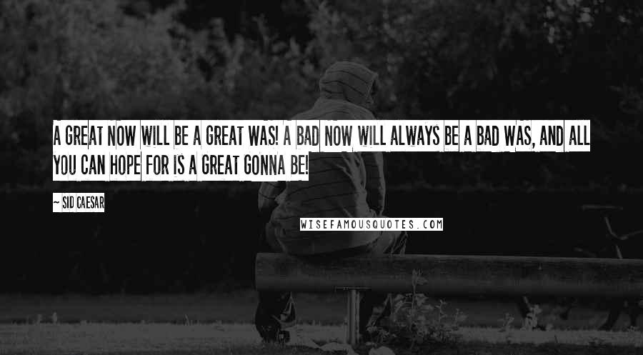 Sid Caesar Quotes: A great NOW will be a great WAS! A bad NOW will always be a bad WAS, and all you can hope for is a Great GONNA BE!