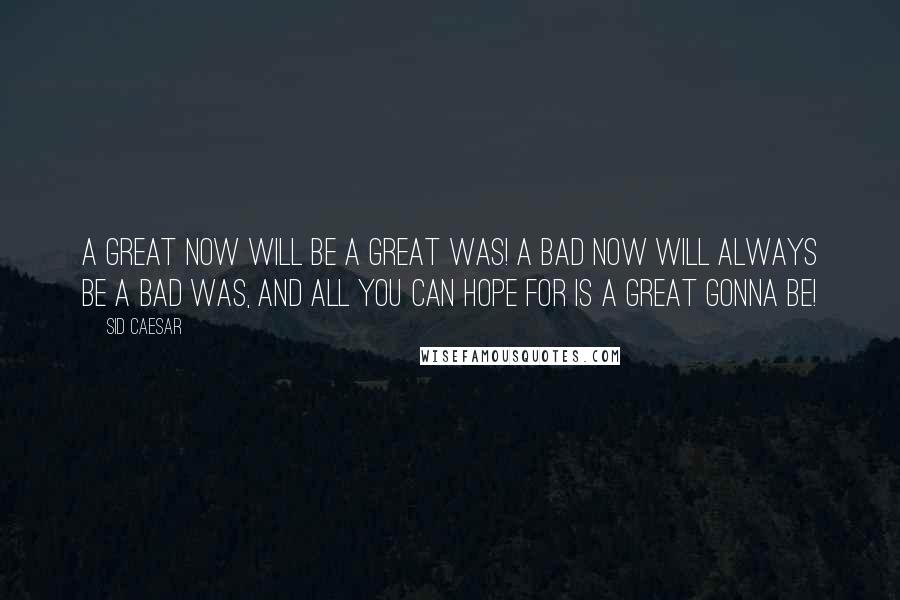 Sid Caesar Quotes: A great NOW will be a great WAS! A bad NOW will always be a bad WAS, and all you can hope for is a Great GONNA BE!