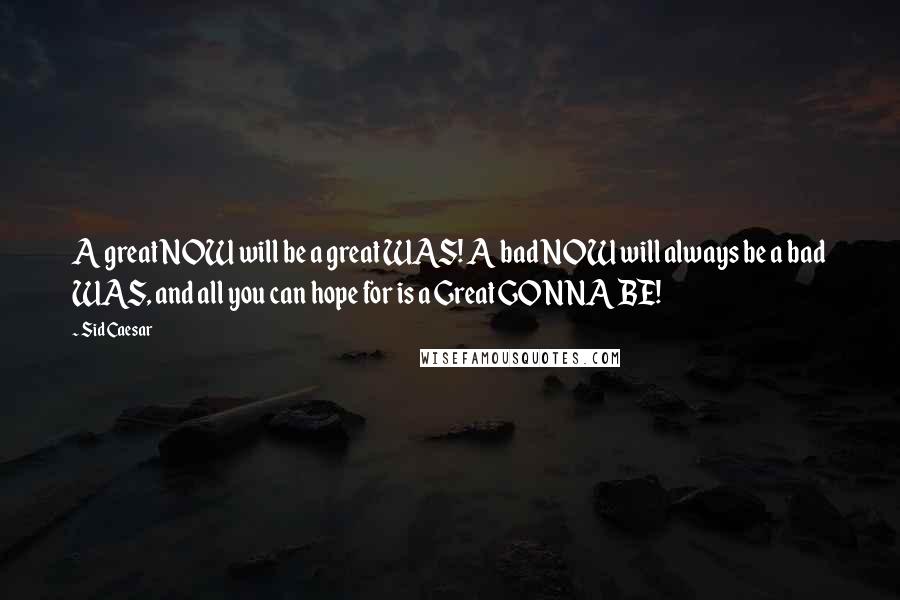 Sid Caesar Quotes: A great NOW will be a great WAS! A bad NOW will always be a bad WAS, and all you can hope for is a Great GONNA BE!
