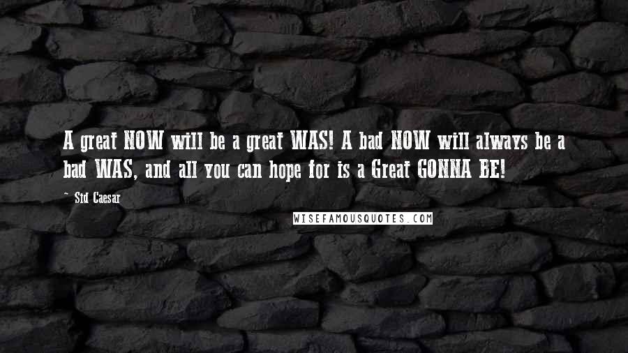 Sid Caesar Quotes: A great NOW will be a great WAS! A bad NOW will always be a bad WAS, and all you can hope for is a Great GONNA BE!