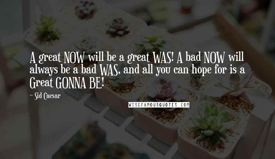 Sid Caesar Quotes: A great NOW will be a great WAS! A bad NOW will always be a bad WAS, and all you can hope for is a Great GONNA BE!