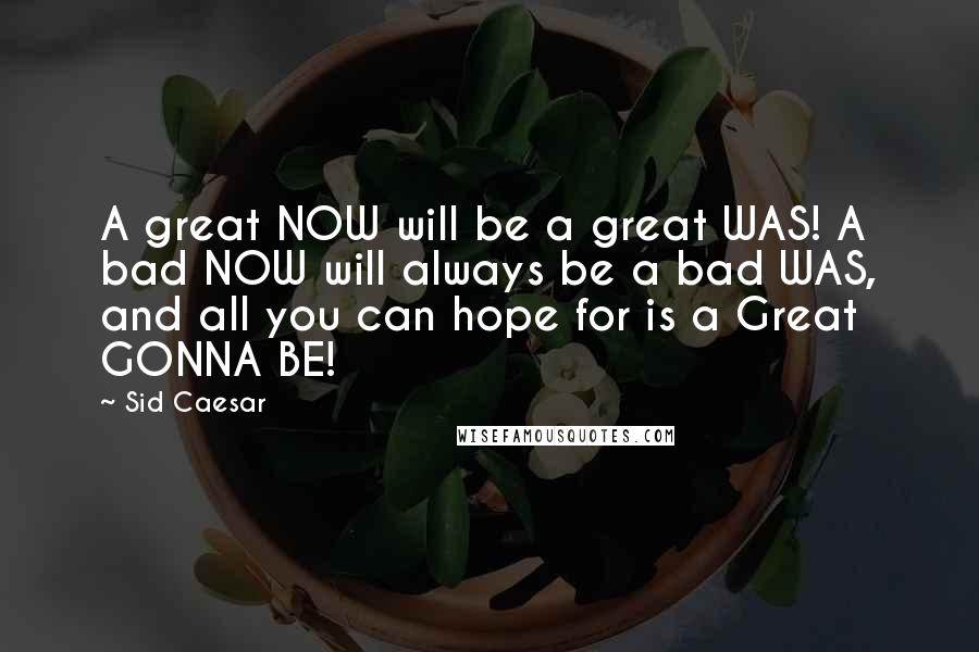 Sid Caesar Quotes: A great NOW will be a great WAS! A bad NOW will always be a bad WAS, and all you can hope for is a Great GONNA BE!