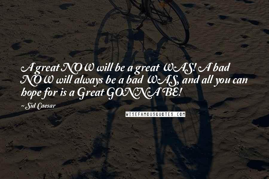 Sid Caesar Quotes: A great NOW will be a great WAS! A bad NOW will always be a bad WAS, and all you can hope for is a Great GONNA BE!