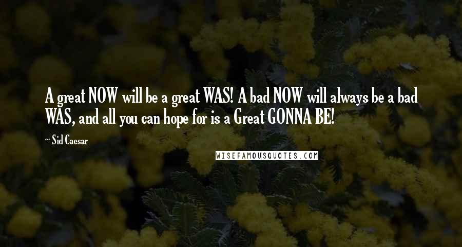 Sid Caesar Quotes: A great NOW will be a great WAS! A bad NOW will always be a bad WAS, and all you can hope for is a Great GONNA BE!