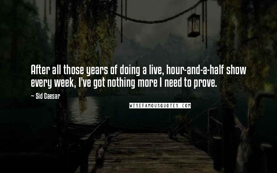 Sid Caesar Quotes: After all those years of doing a live, hour-and-a-half show every week, I've got nothing more I need to prove.