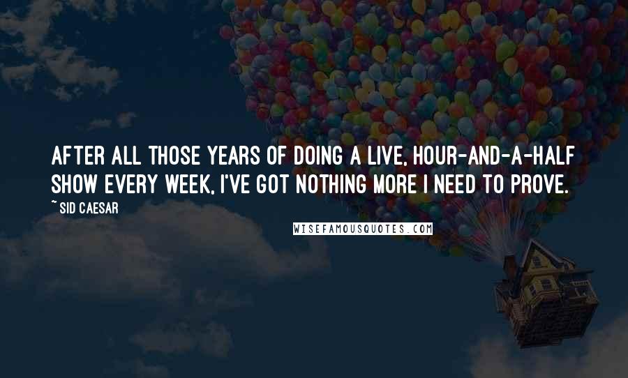 Sid Caesar Quotes: After all those years of doing a live, hour-and-a-half show every week, I've got nothing more I need to prove.