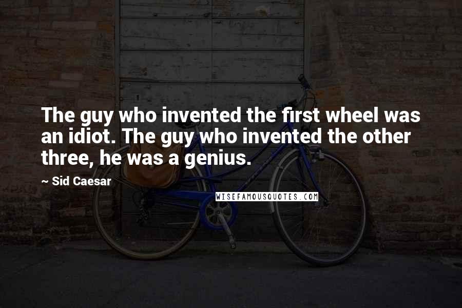 Sid Caesar Quotes: The guy who invented the first wheel was an idiot. The guy who invented the other three, he was a genius.