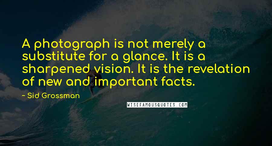 Sid Grossman Quotes: A photograph is not merely a substitute for a glance. It is a sharpened vision. It is the revelation of new and important facts.