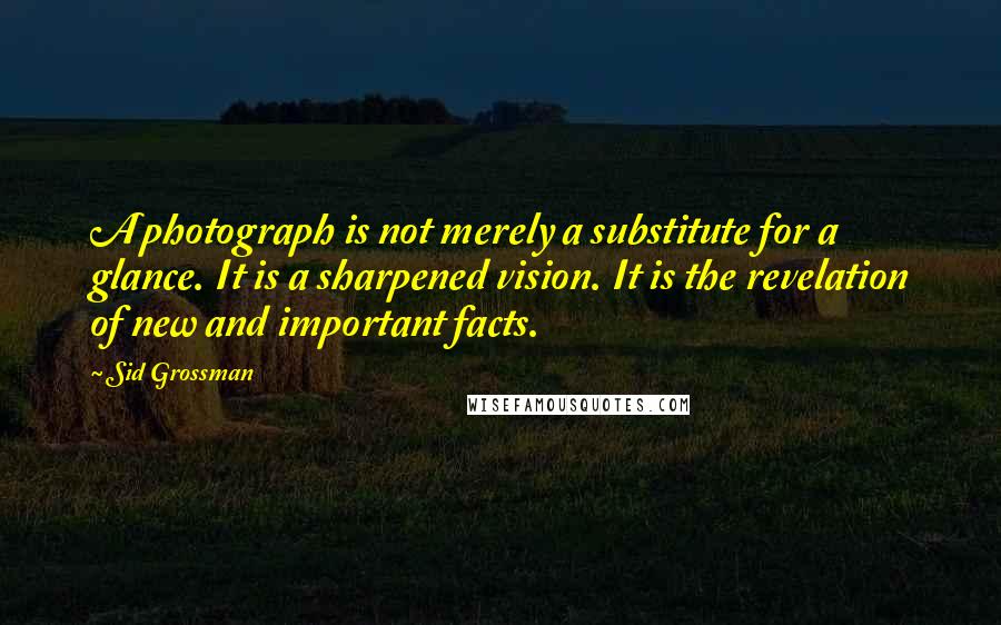 Sid Grossman Quotes: A photograph is not merely a substitute for a glance. It is a sharpened vision. It is the revelation of new and important facts.