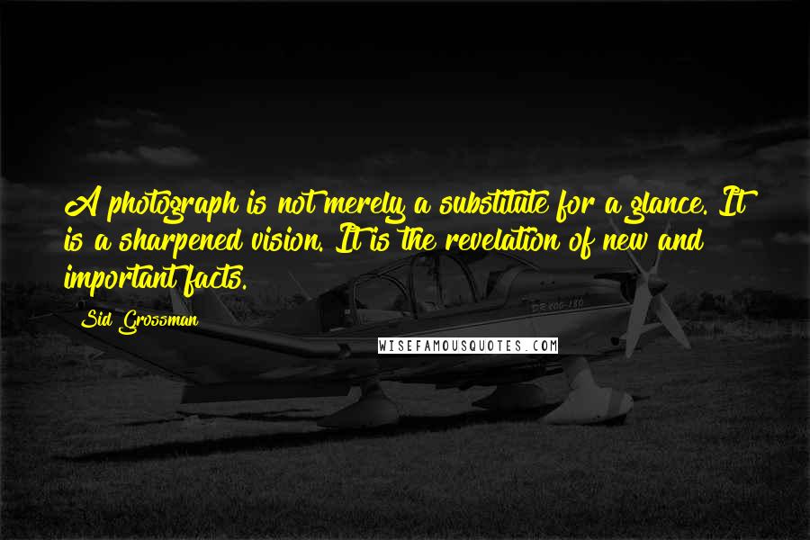 Sid Grossman Quotes: A photograph is not merely a substitute for a glance. It is a sharpened vision. It is the revelation of new and important facts.