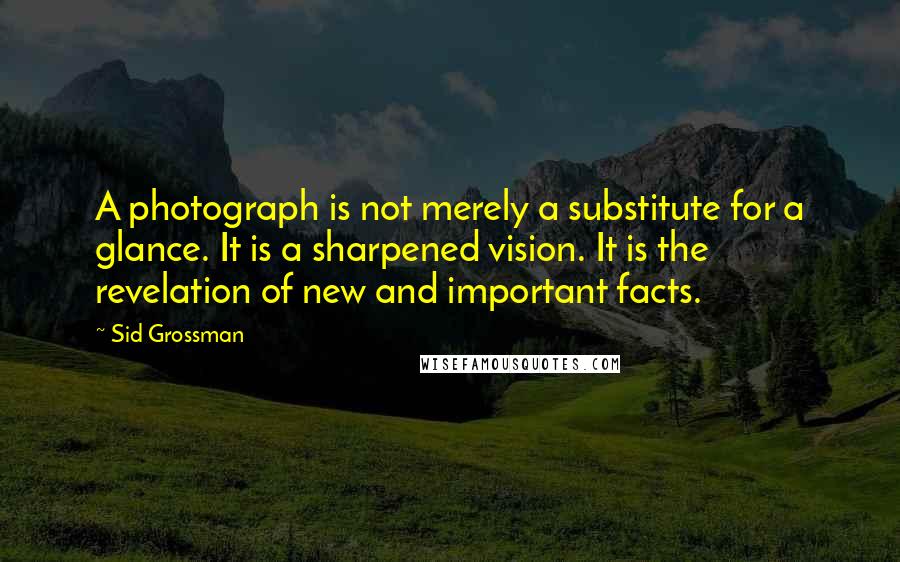 Sid Grossman Quotes: A photograph is not merely a substitute for a glance. It is a sharpened vision. It is the revelation of new and important facts.