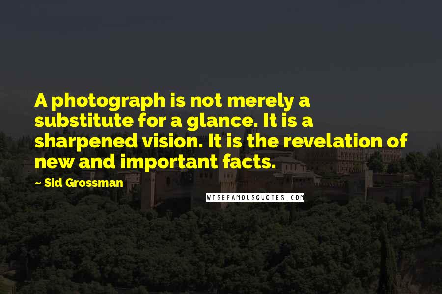 Sid Grossman Quotes: A photograph is not merely a substitute for a glance. It is a sharpened vision. It is the revelation of new and important facts.