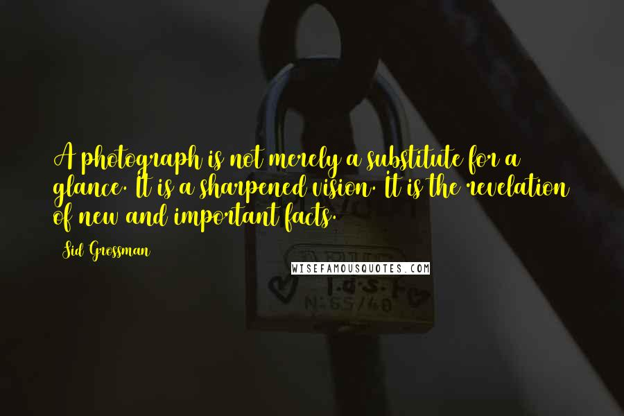 Sid Grossman Quotes: A photograph is not merely a substitute for a glance. It is a sharpened vision. It is the revelation of new and important facts.