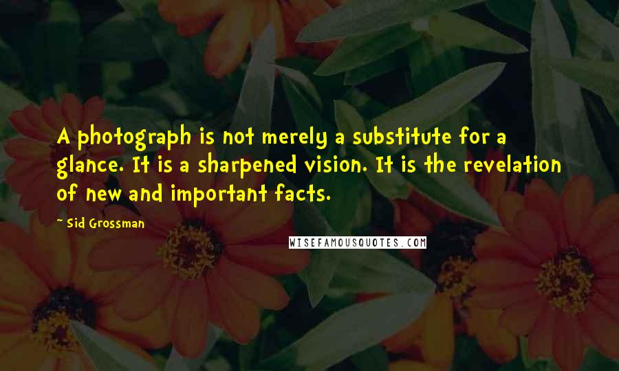 Sid Grossman Quotes: A photograph is not merely a substitute for a glance. It is a sharpened vision. It is the revelation of new and important facts.