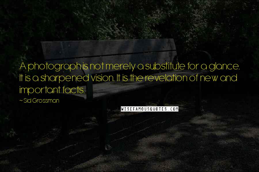 Sid Grossman Quotes: A photograph is not merely a substitute for a glance. It is a sharpened vision. It is the revelation of new and important facts.