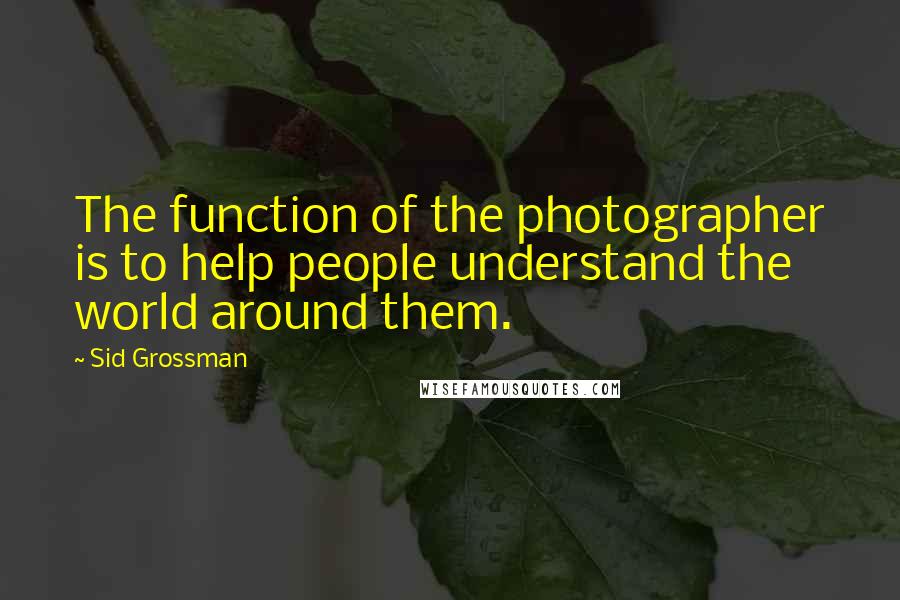 Sid Grossman Quotes: The function of the photographer is to help people understand the world around them.