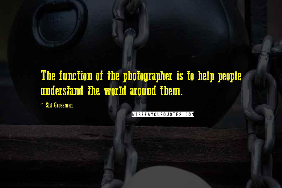 Sid Grossman Quotes: The function of the photographer is to help people understand the world around them.