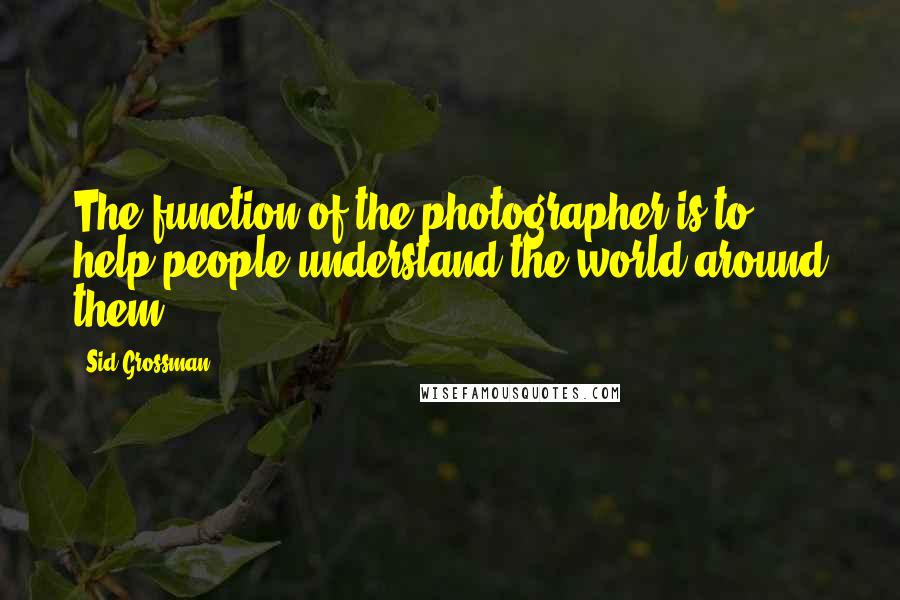 Sid Grossman Quotes: The function of the photographer is to help people understand the world around them.