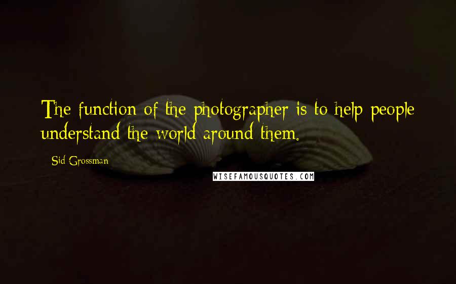 Sid Grossman Quotes: The function of the photographer is to help people understand the world around them.