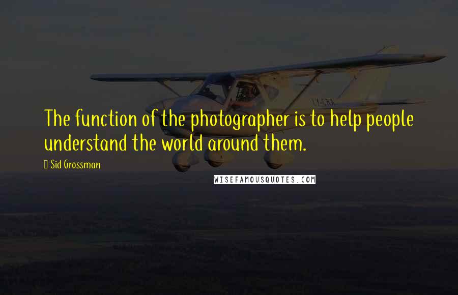 Sid Grossman Quotes: The function of the photographer is to help people understand the world around them.