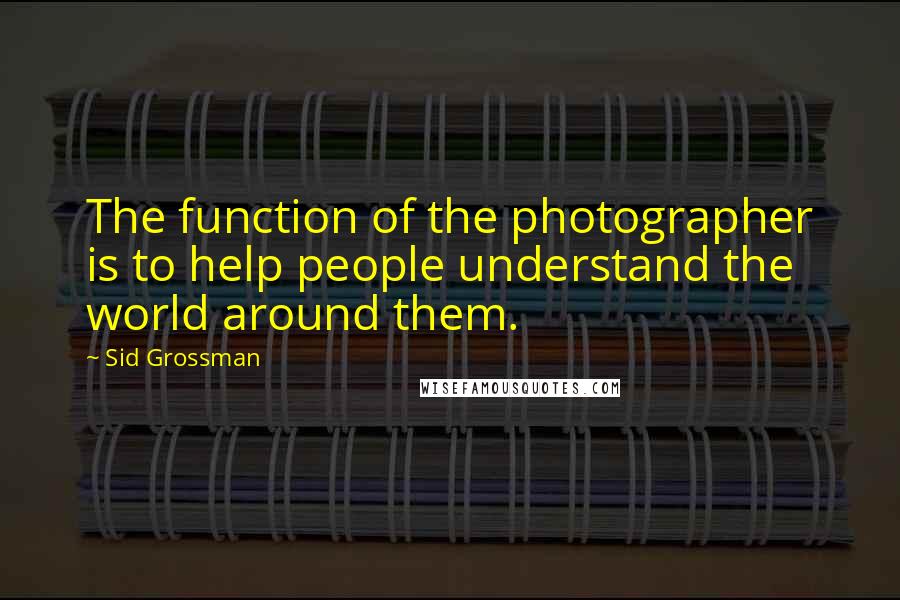 Sid Grossman Quotes: The function of the photographer is to help people understand the world around them.