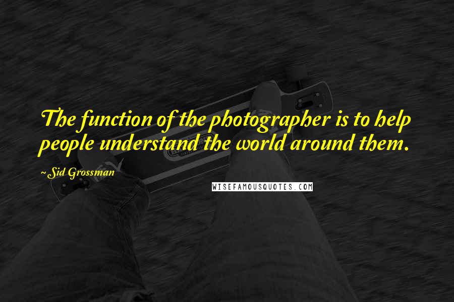 Sid Grossman Quotes: The function of the photographer is to help people understand the world around them.