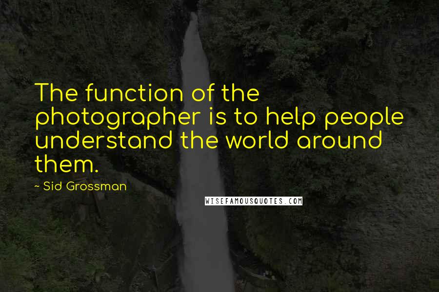 Sid Grossman Quotes: The function of the photographer is to help people understand the world around them.