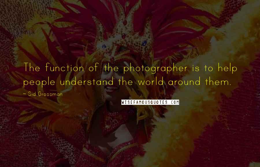 Sid Grossman Quotes: The function of the photographer is to help people understand the world around them.