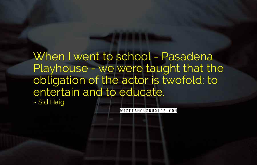 Sid Haig Quotes: When I went to school - Pasadena Playhouse - we were taught that the obligation of the actor is twofold: to entertain and to educate.