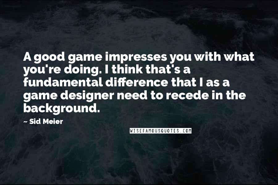 Sid Meier Quotes: A good game impresses you with what you're doing. I think that's a fundamental difference that I as a game designer need to recede in the background.