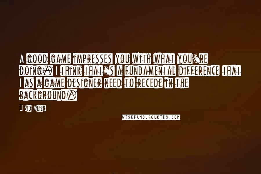 Sid Meier Quotes: A good game impresses you with what you're doing. I think that's a fundamental difference that I as a game designer need to recede in the background.