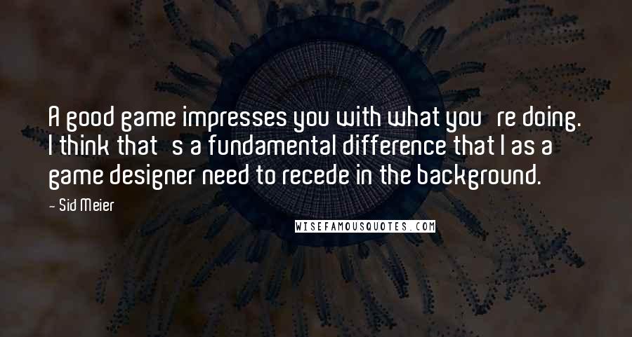 Sid Meier Quotes: A good game impresses you with what you're doing. I think that's a fundamental difference that I as a game designer need to recede in the background.