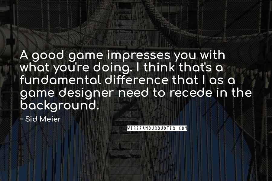 Sid Meier Quotes: A good game impresses you with what you're doing. I think that's a fundamental difference that I as a game designer need to recede in the background.