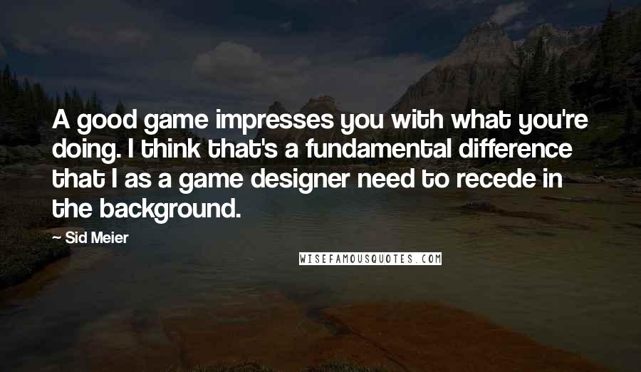 Sid Meier Quotes: A good game impresses you with what you're doing. I think that's a fundamental difference that I as a game designer need to recede in the background.