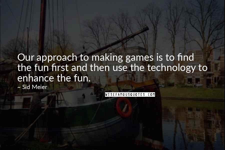 Sid Meier Quotes: Our approach to making games is to find the fun first and then use the technology to enhance the fun.