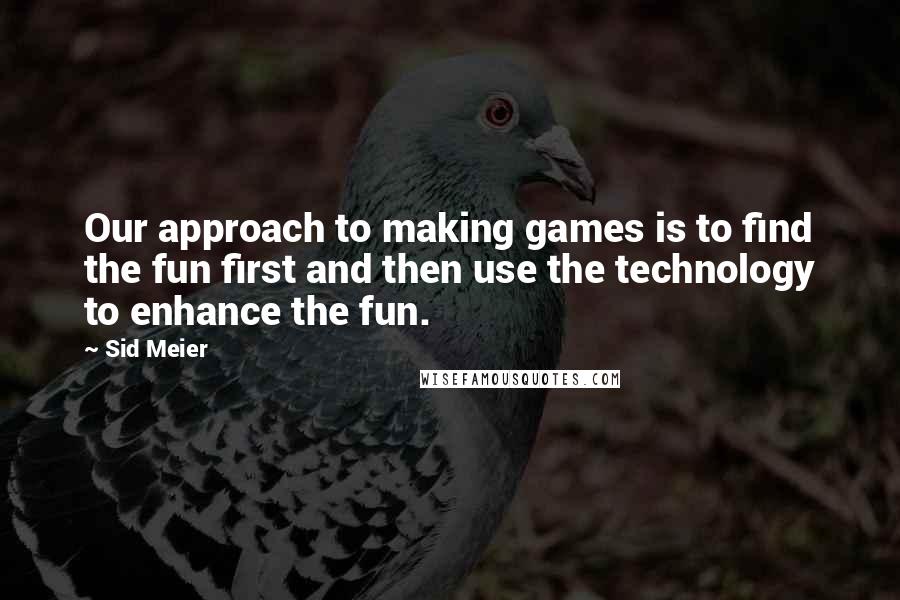 Sid Meier Quotes: Our approach to making games is to find the fun first and then use the technology to enhance the fun.