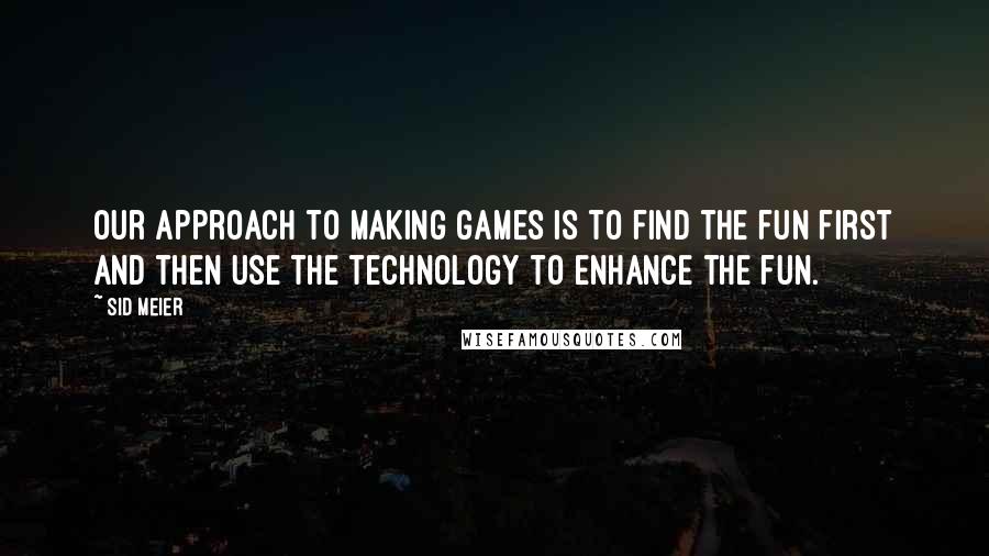 Sid Meier Quotes: Our approach to making games is to find the fun first and then use the technology to enhance the fun.